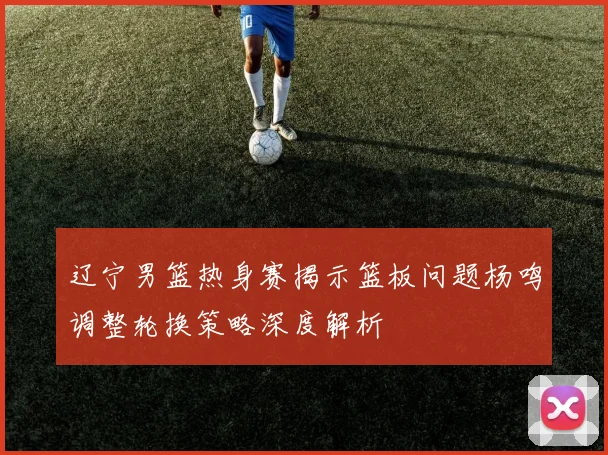 辽宁男篮热身赛揭示篮板问题杨鸣调整轮换策略深度解析