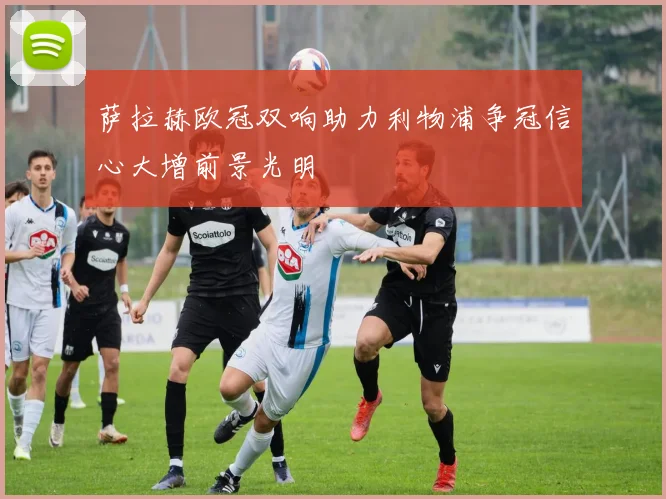 萨拉赫欧冠双响助力利物浦争冠信心大增前景光明
