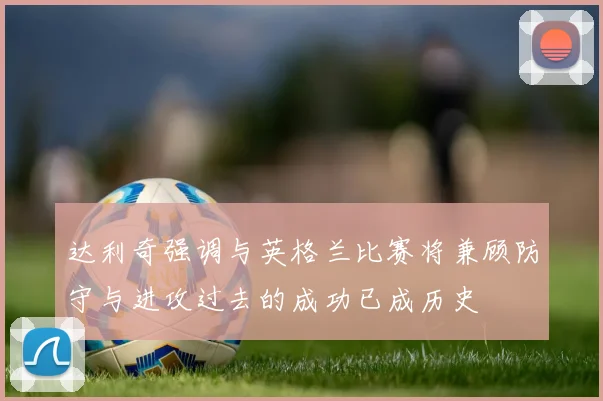 达利奇强调与英格兰比赛将兼顾防守与进攻过去的成功已成历史