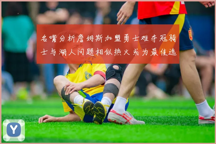 名嘴分析詹姆斯加盟勇士难夺冠骑士与湖人问题相似热火或为最佳选择