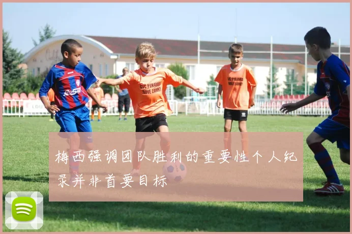 梅西强调团队胜利的重要性个人纪录并非首要目标