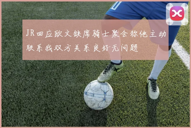 JR回应欧文缺席骑士聚会称他主动联系我双方关系良好无问题