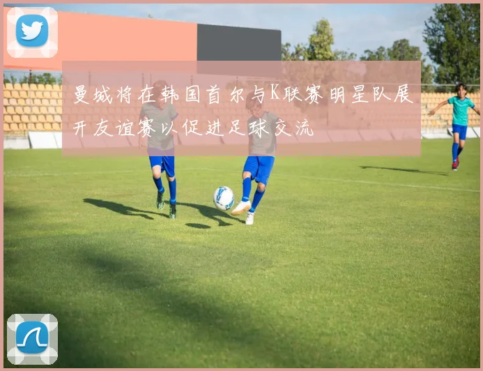 曼城将在韩国首尔与K联赛明星队展开友谊赛以促进足球交流