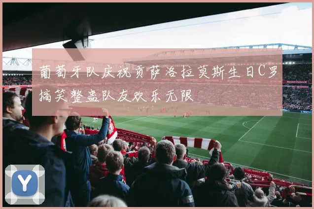 葡萄牙队庆祝贡萨洛拉莫斯生日C罗搞笑整蛊队友欢乐无限