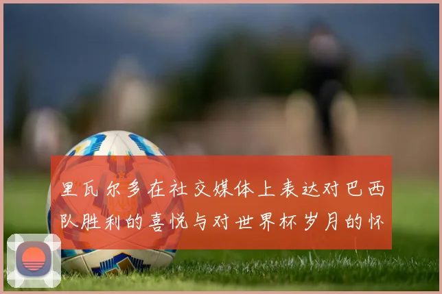 里瓦尔多在社交媒体上表达对巴西队胜利的喜悦与对世界杯岁月的怀念
