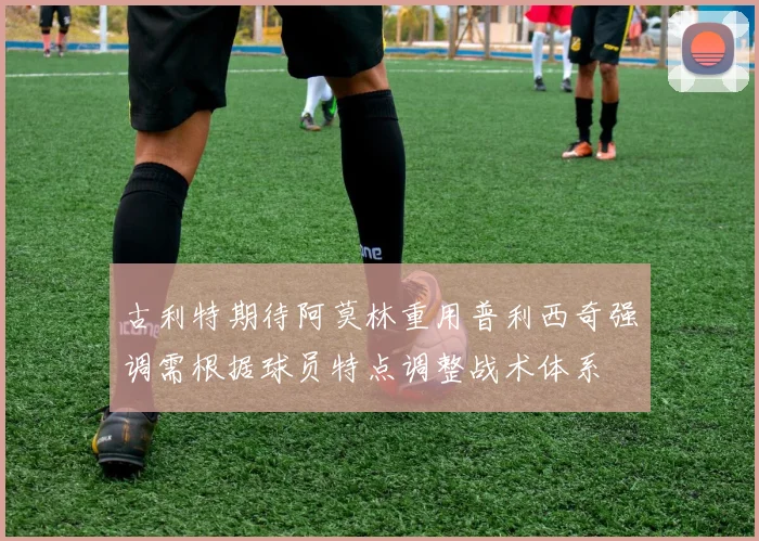 古利特期待阿莫林重用普利西奇强调需根据球员特点调整战术体系