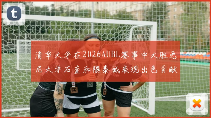 清华大学在2026AUBL赛事中大胜悉尼大学石奎和隰泰诚表现出色贡献球队胜利