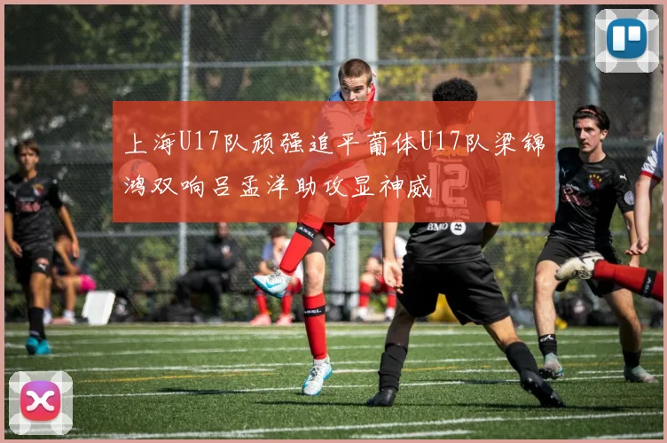 上海U17队顽强追平葡体U17队梁锦鸿双响吕孟洋助攻显神威