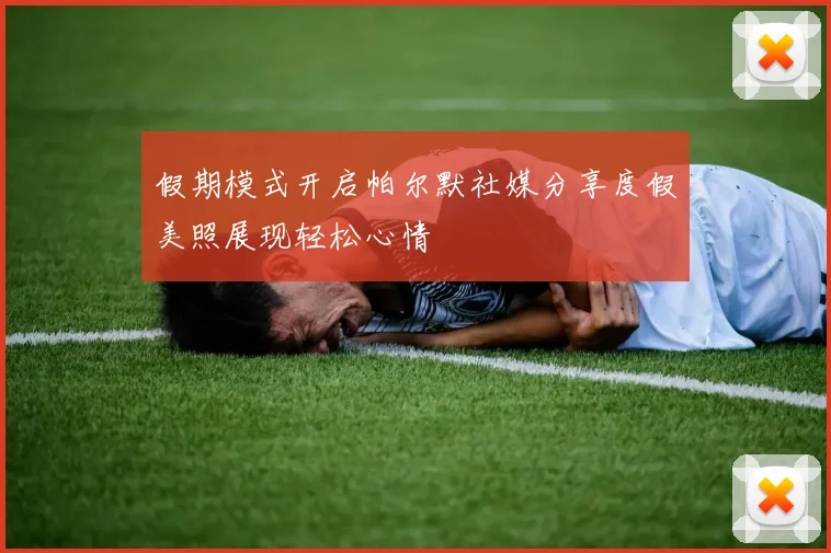 假期模式开启帕尔默社媒分享度假美照展现轻松心情