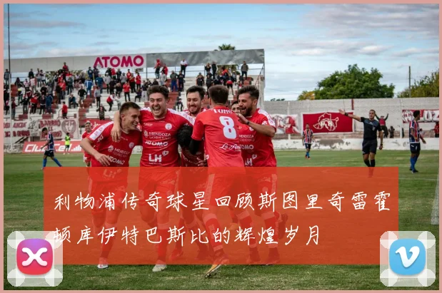 利物浦传奇球星回顾斯图里奇雷霍顿库伊特巴斯比的辉煌岁月