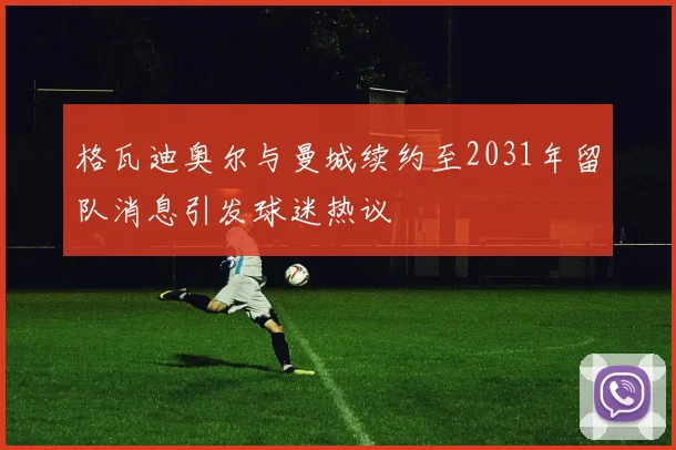 格瓦迪奥尔与曼城续约至2031年留队消息引发球迷热议