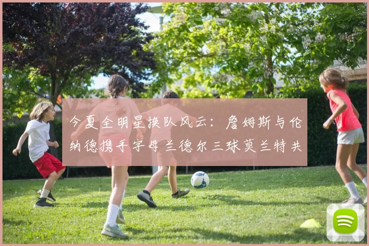 今夏全明星换队风云：詹姆斯与伦纳德携手字母兰德尔三球莫兰特共创辉煌