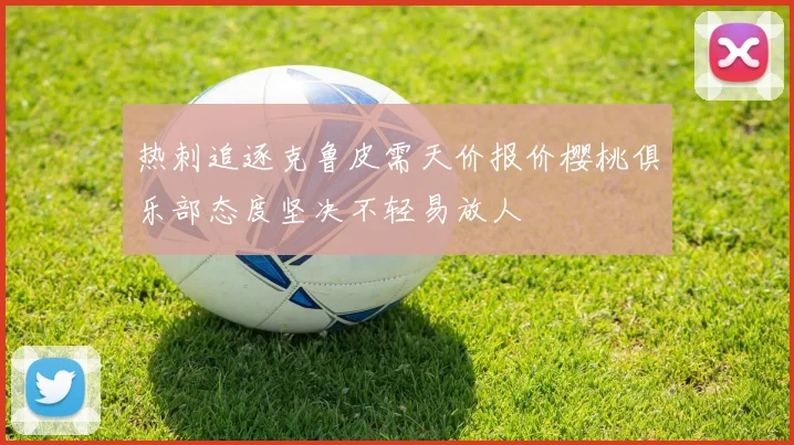 热刺追逐克鲁皮需天价报价樱桃俱乐部态度坚决不轻易放人