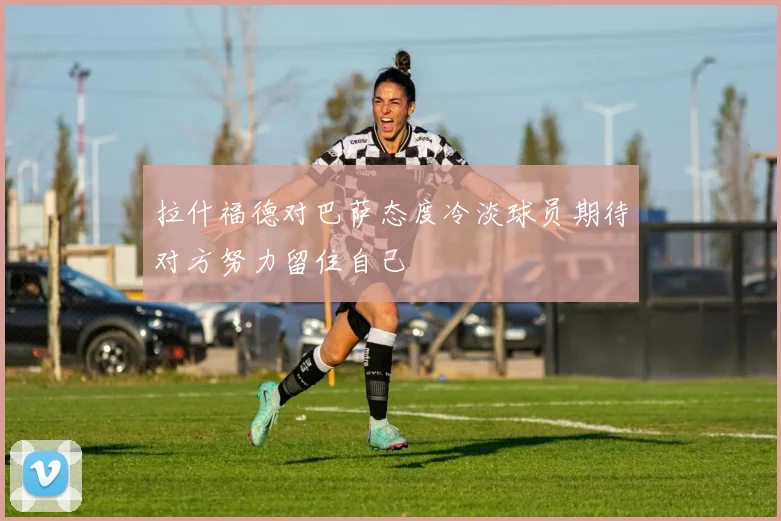 拉什福德对巴萨态度冷淡球员期待对方努力留住自己
