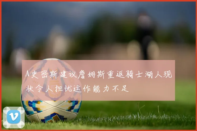 A史密斯建议詹姆斯重返骑士湖人现状令人担忧运作能力不足