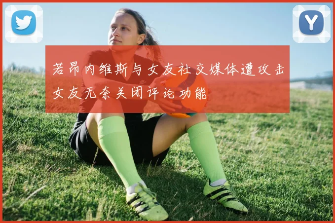 若昂内维斯与女友社交媒体遭攻击女友无奈关闭评论功能